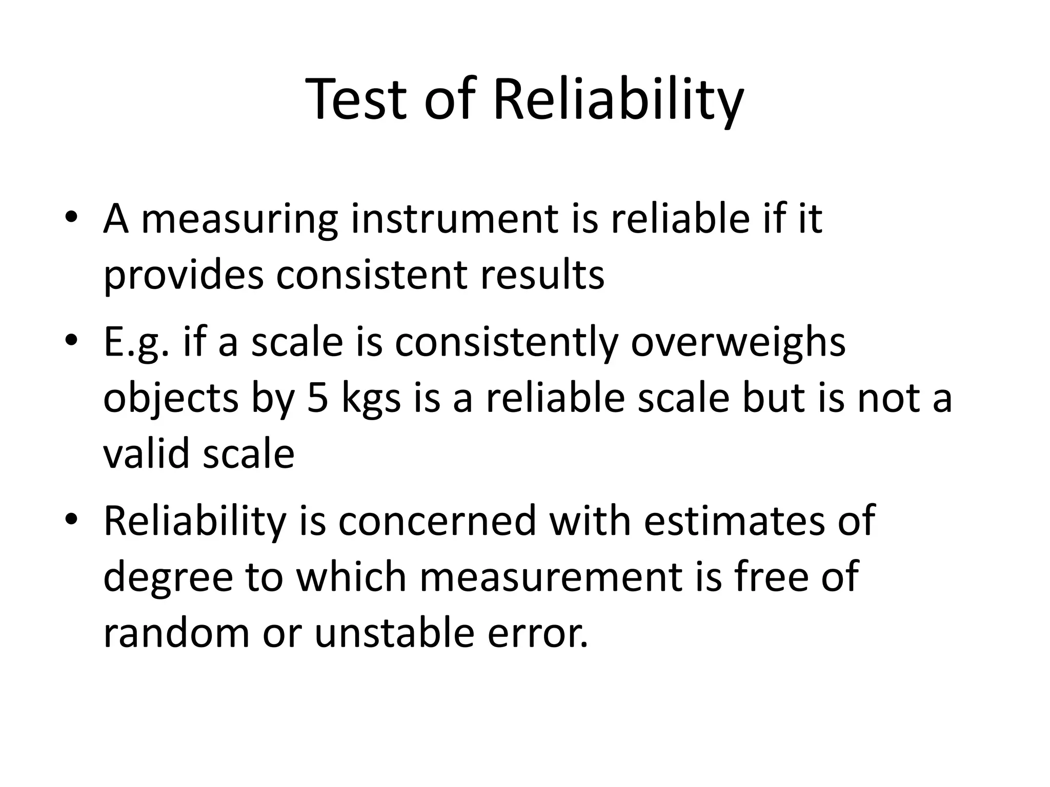 Test of Reliability
• A measuring instrument is reliable if it
provides consistent results
• E.g. if a scale is consistently overweighs
objects by 5 kgs is a reliable scale but is not a
valid scale
• Reliability is concerned with estimates of
degree to which measurement is free of
random or unstable error.
 