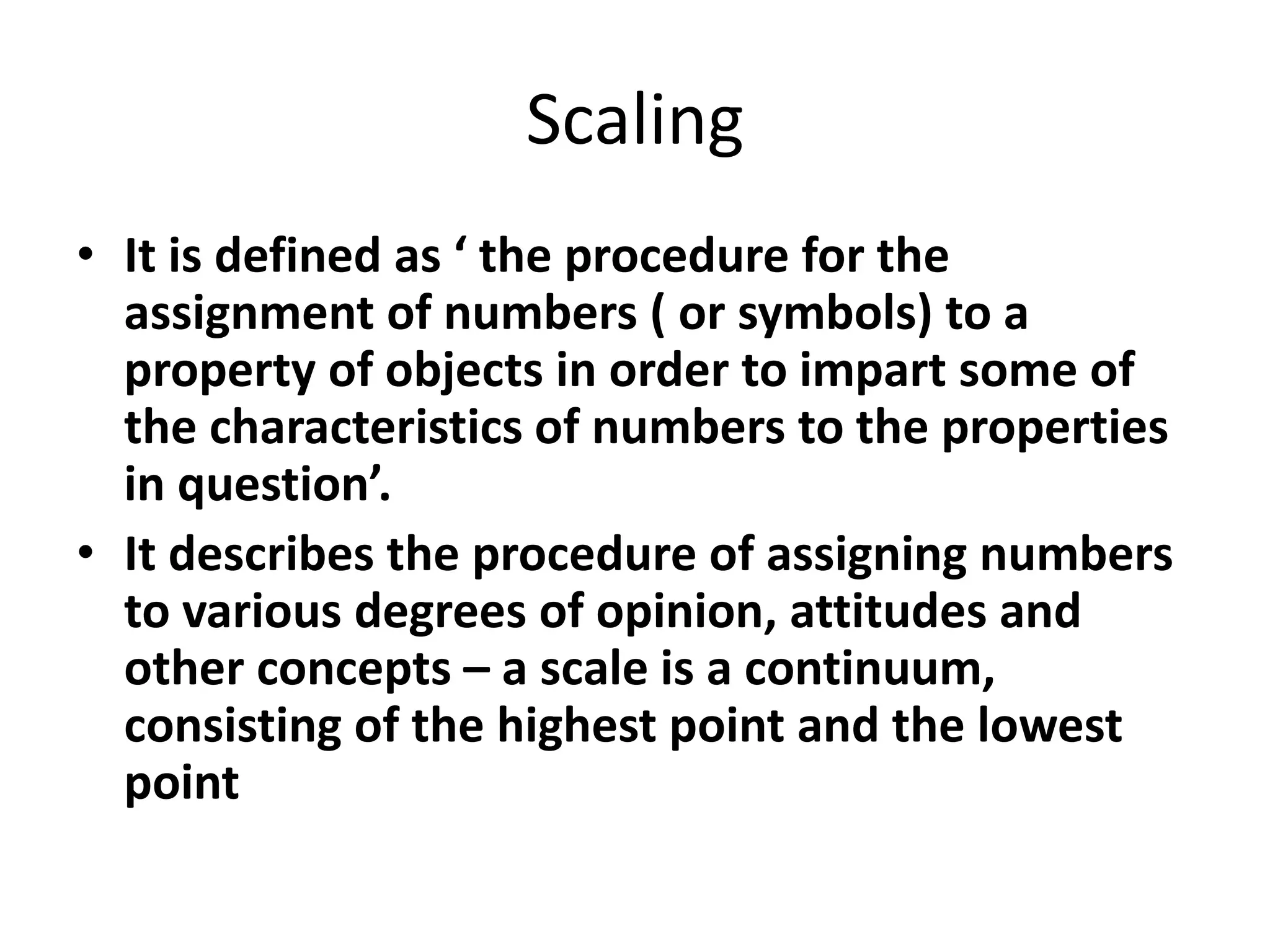Scaling
• It is defined as ‘ the procedure for the
assignment of numbers ( or symbols) to a
property of objects in order to impart some of
the characteristics of numbers to the properties
in question’.
• It describes the procedure of assigning numbers
to various degrees of opinion, attitudes and
other concepts – a scale is a continuum,
consisting of the highest point and the lowest
point
 