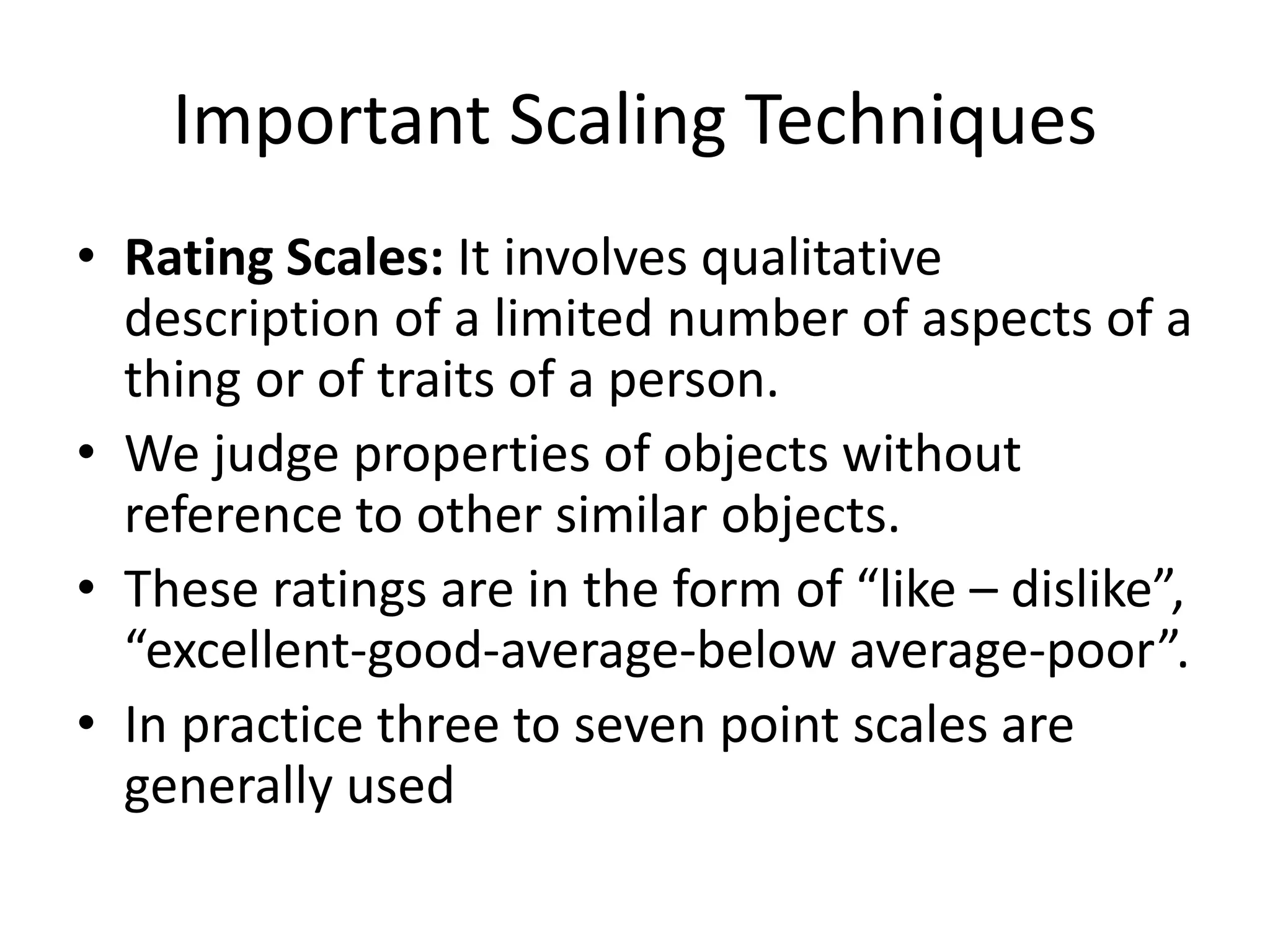 Important Scaling Techniques
• Rating Scales: It involves qualitative
description of a limited number of aspects of a
thing or of traits of a person.
• We judge properties of objects without
reference to other similar objects.
• These ratings are in the form of “like – dislike”,
“excellent-good-average-below average-poor”.
• In practice three to seven point scales are
generally used
 