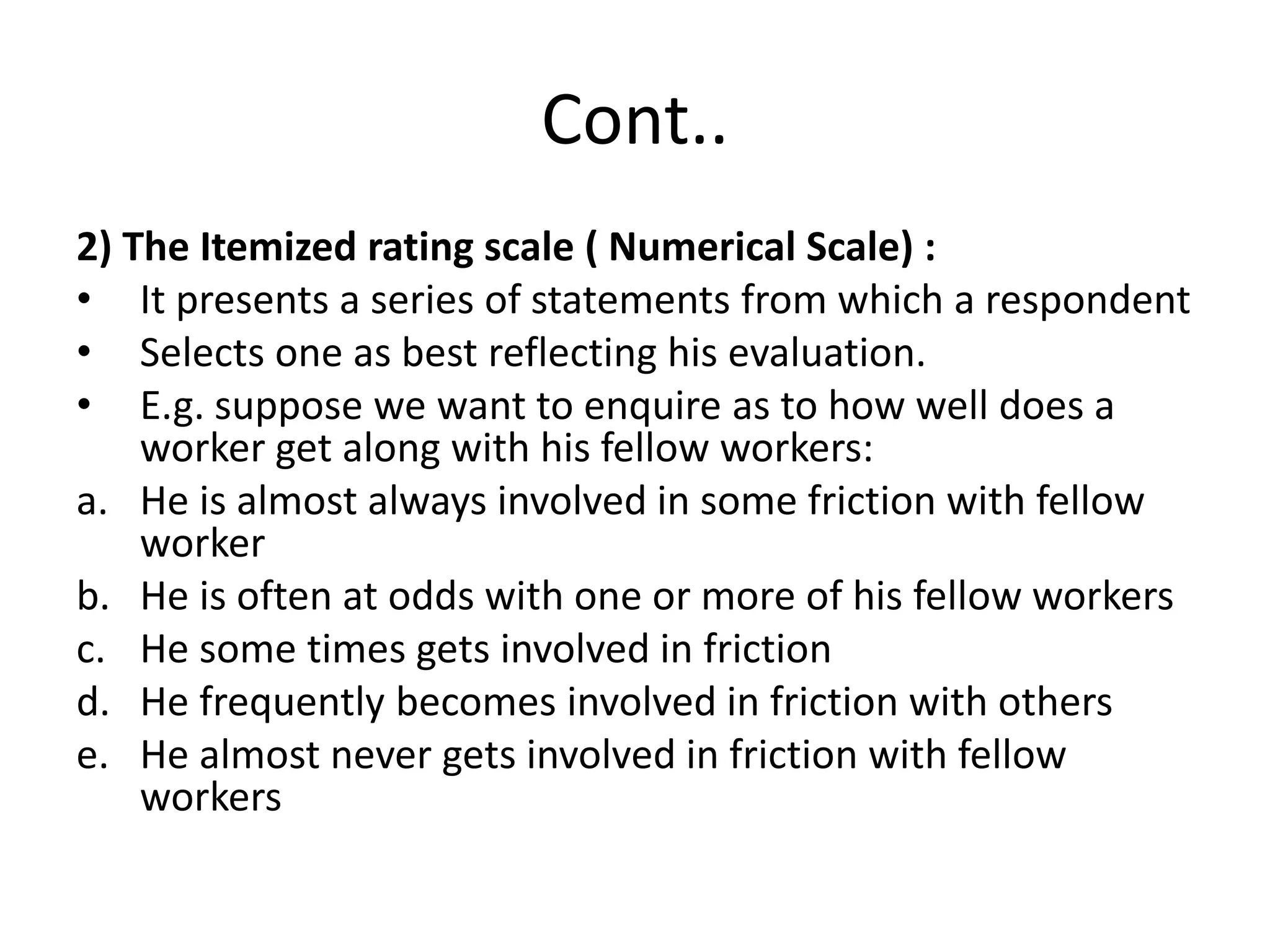 Cont..
2) The Itemized rating scale ( Numerical Scale) :
• It presents a series of statements from which a respondent
• Selects one as best reflecting his evaluation.
• E.g. suppose we want to enquire as to how well does a
worker get along with his fellow workers:
a. He is almost always involved in some friction with fellow
worker
b. He is often at odds with one or more of his fellow workers
c. He some times gets involved in friction
d. He frequently becomes involved in friction with others
e. He almost never gets involved in friction with fellow
workers
 