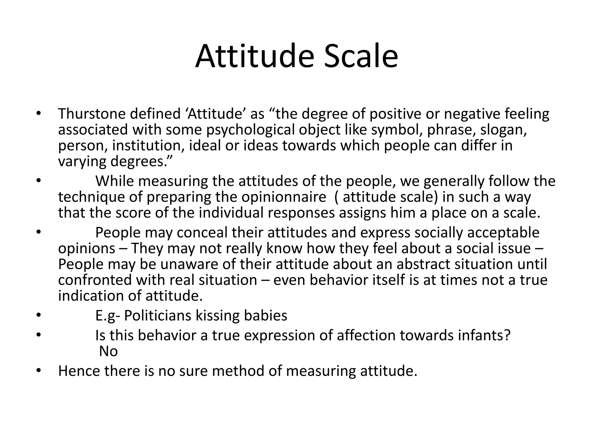 Attitude Scale
• Thurstone defined ‘Attitude’ as “the degree of positive or negative feeling
associated with some psychological object like symbol, phrase, slogan,
person, institution, ideal or ideas towards which people can differ in
varying degrees.”
• While measuring the attitudes of the people, we generally follow the
technique of preparing the opinionnaire ( attitude scale) in such a way
that the score of the individual responses assigns him a place on a scale.
• People may conceal their attitudes and express socially acceptable
opinions – They may not really know how they feel about a social issue –
People may be unaware of their attitude about an abstract situation until
confronted with real situation – even behavior itself is at times not a true
indication of attitude.
• E.g- Politicians kissing babies
• Is this behavior a true expression of affection towards infants?
No
• Hence there is no sure method of measuring attitude.
 