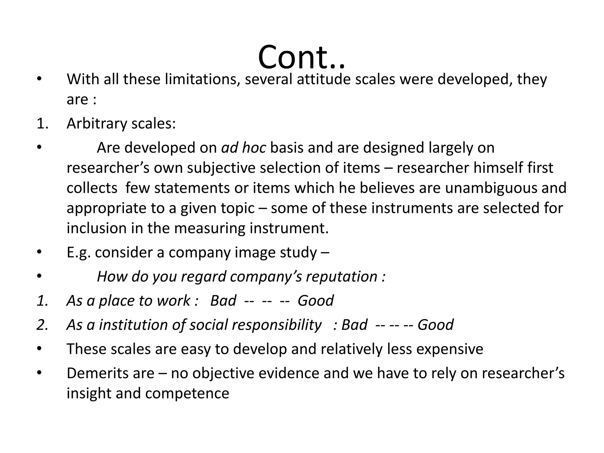 Cont..• With all these limitations, several attitude scales were developed, they
are :
1. Arbitrary scales:
• Are developed on ad hoc basis and are designed largely on
researcher’s own subjective selection of items – researcher himself first
collects few statements or items which he believes are unambiguous and
appropriate to a given topic – some of these instruments are selected for
inclusion in the measuring instrument.
• E.g. consider a company image study –
• How do you regard company’s reputation :
1. As a place to work : Bad -- -- -- Good
2. As a institution of social responsibility : Bad -- -- -- Good
• These scales are easy to develop and relatively less expensive
• Demerits are – no objective evidence and we have to rely on researcher’s
insight and competence
 