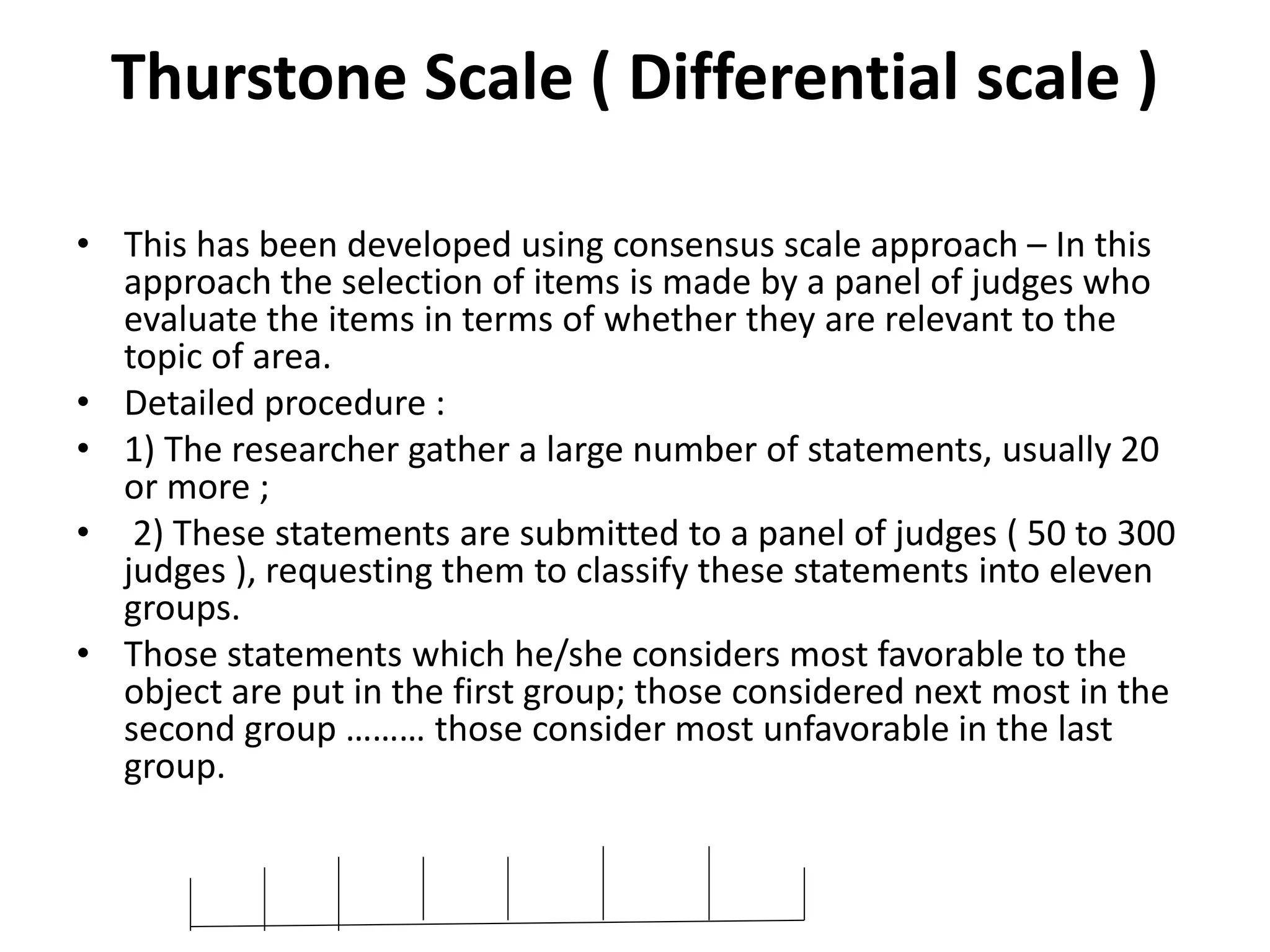 Thurstone Scale ( Differential scale )
• This has been developed using consensus scale approach – In this
approach the selection of items is made by a panel of judges who
evaluate the items in terms of whether they are relevant to the
topic of area.
• Detailed procedure :
• 1) The researcher gather a large number of statements, usually 20
or more ;
• 2) These statements are submitted to a panel of judges ( 50 to 300
judges ), requesting them to classify these statements into eleven
groups.
• Those statements which he/she considers most favorable to the
object are put in the first group; those considered next most in the
second group ……… those consider most unfavorable in the last
group.
 