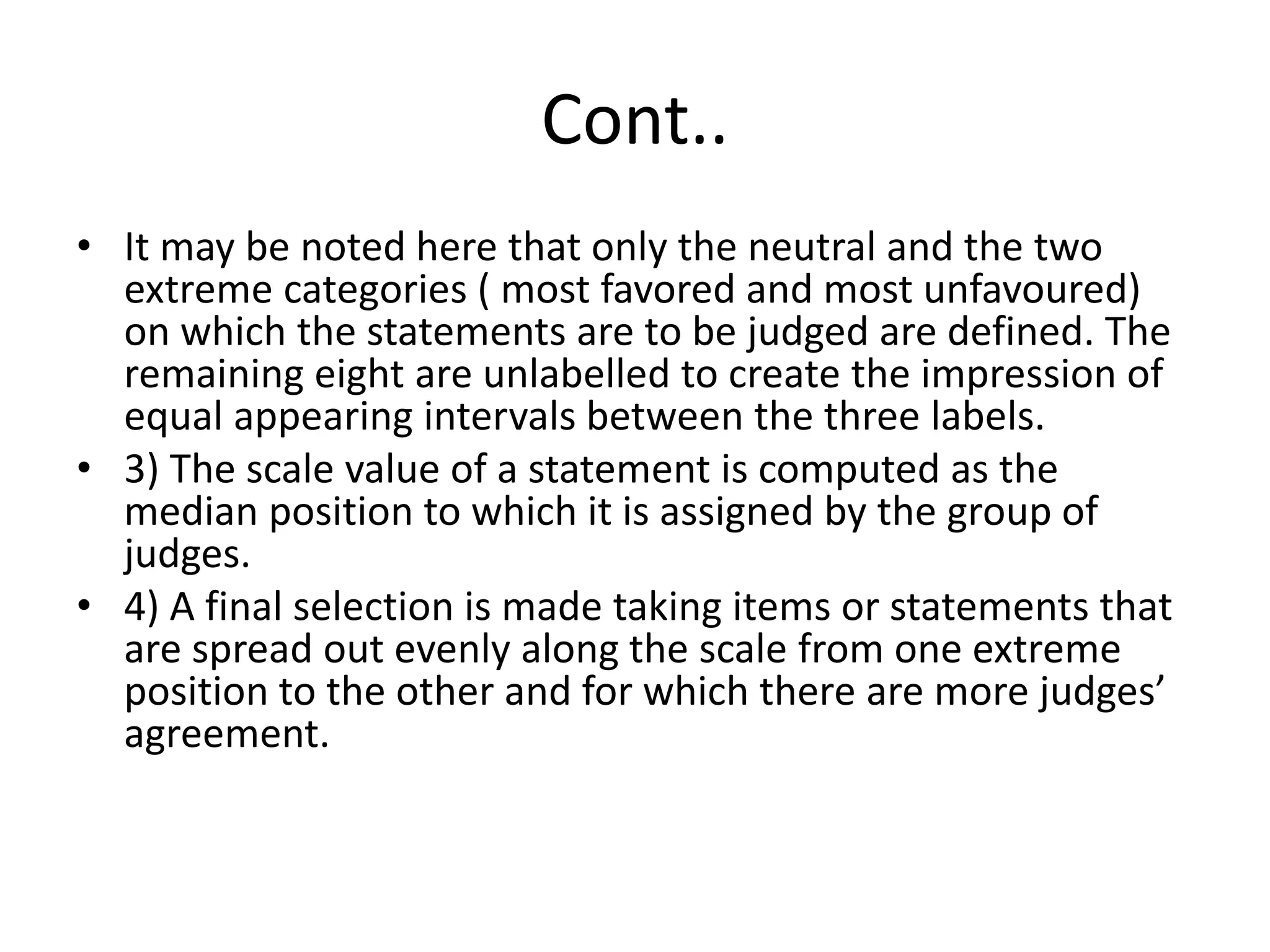 Cont..
• It may be noted here that only the neutral and the two
extreme categories ( most favored and most unfavoured)
on which the statements are to be judged are defined. The
remaining eight are unlabelled to create the impression of
equal appearing intervals between the three labels.
• 3) The scale value of a statement is computed as the
median position to which it is assigned by the group of
judges.
• 4) A final selection is made taking items or statements that
are spread out evenly along the scale from one extreme
position to the other and for which there are more judges’
agreement.
 