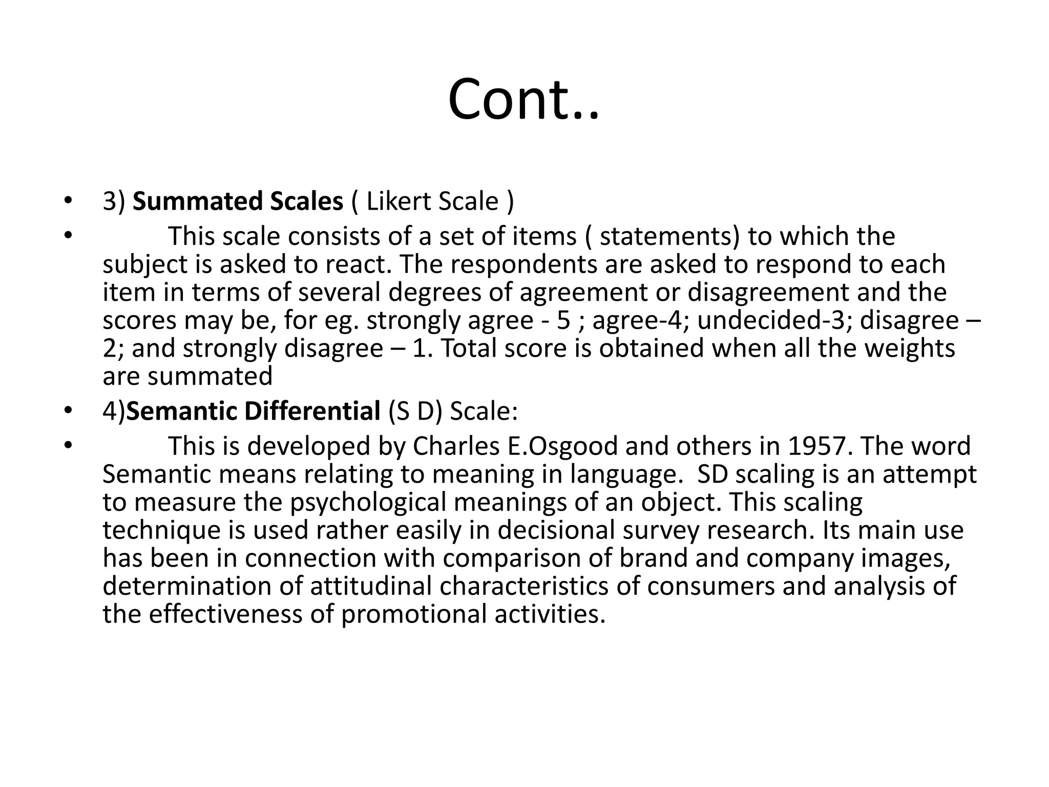 Cont..
• 3) Summated Scales ( Likert Scale )
• This scale consists of a set of items ( statements) to which the
subject is asked to react. The respondents are asked to respond to each
item in terms of several degrees of agreement or disagreement and the
scores may be, for eg. strongly agree - 5 ; agree-4; undecided-3; disagree –
2; and strongly disagree – 1. Total score is obtained when all the weights
are summated
• 4)Semantic Differential (S D) Scale:
• This is developed by Charles E.Osgood and others in 1957. The word
Semantic means relating to meaning in language. SD scaling is an attempt
to measure the psychological meanings of an object. This scaling
technique is used rather easily in decisional survey research. Its main use
has been in connection with comparison of brand and company images,
determination of attitudinal characteristics of consumers and analysis of
the effectiveness of promotional activities.
 
