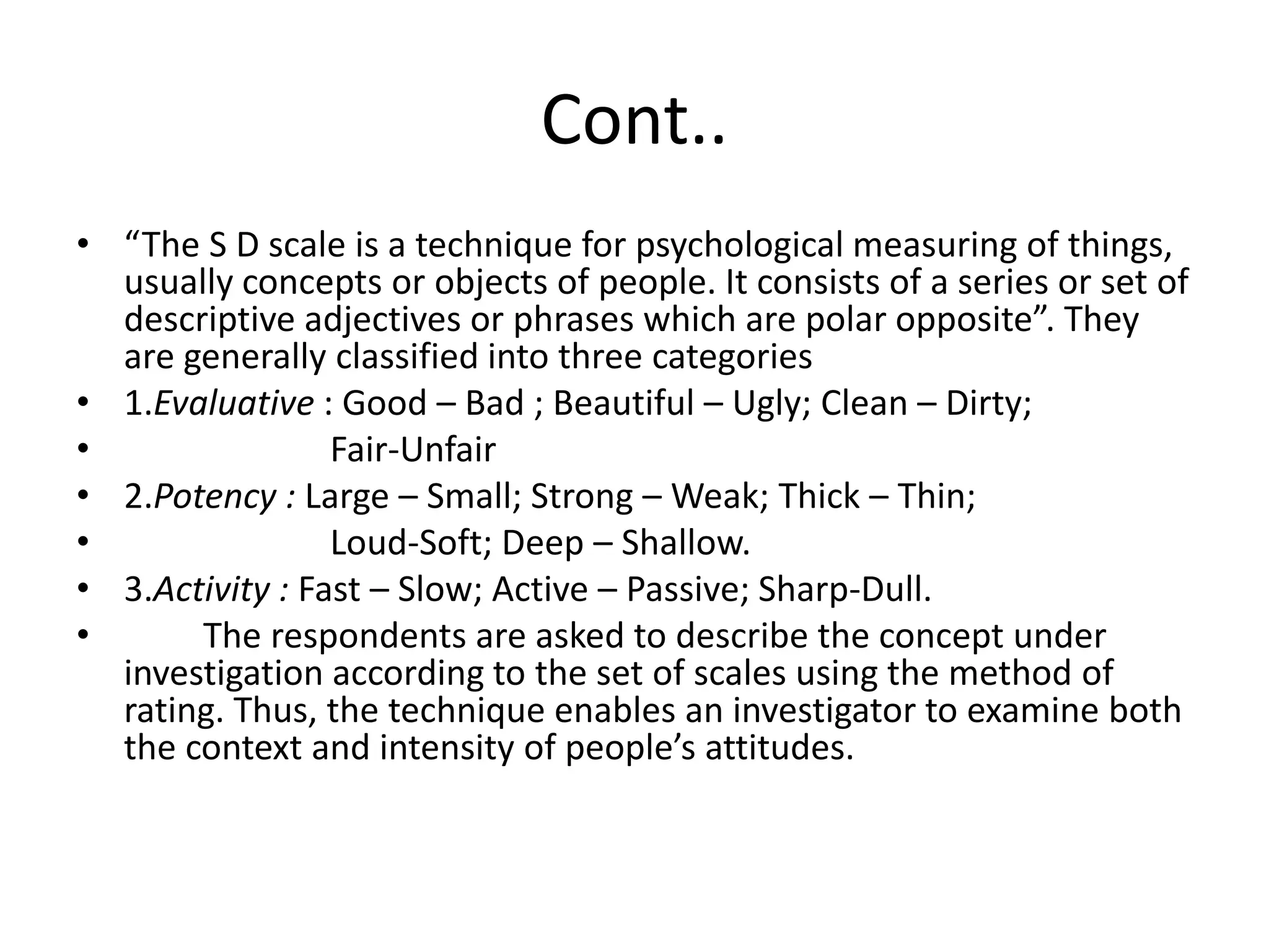 Cont..
• “The S D scale is a technique for psychological measuring of things,
usually concepts or objects of people. It consists of a series or set of
descriptive adjectives or phrases which are polar opposite”. They
are generally classified into three categories
• 1.Evaluative : Good – Bad ; Beautiful – Ugly; Clean – Dirty;
• Fair-Unfair
• 2.Potency : Large – Small; Strong – Weak; Thick – Thin;
• Loud-Soft; Deep – Shallow.
• 3.Activity : Fast – Slow; Active – Passive; Sharp-Dull.
• The respondents are asked to describe the concept under
investigation according to the set of scales using the method of
rating. Thus, the technique enables an investigator to examine both
the context and intensity of people’s attitudes.
 