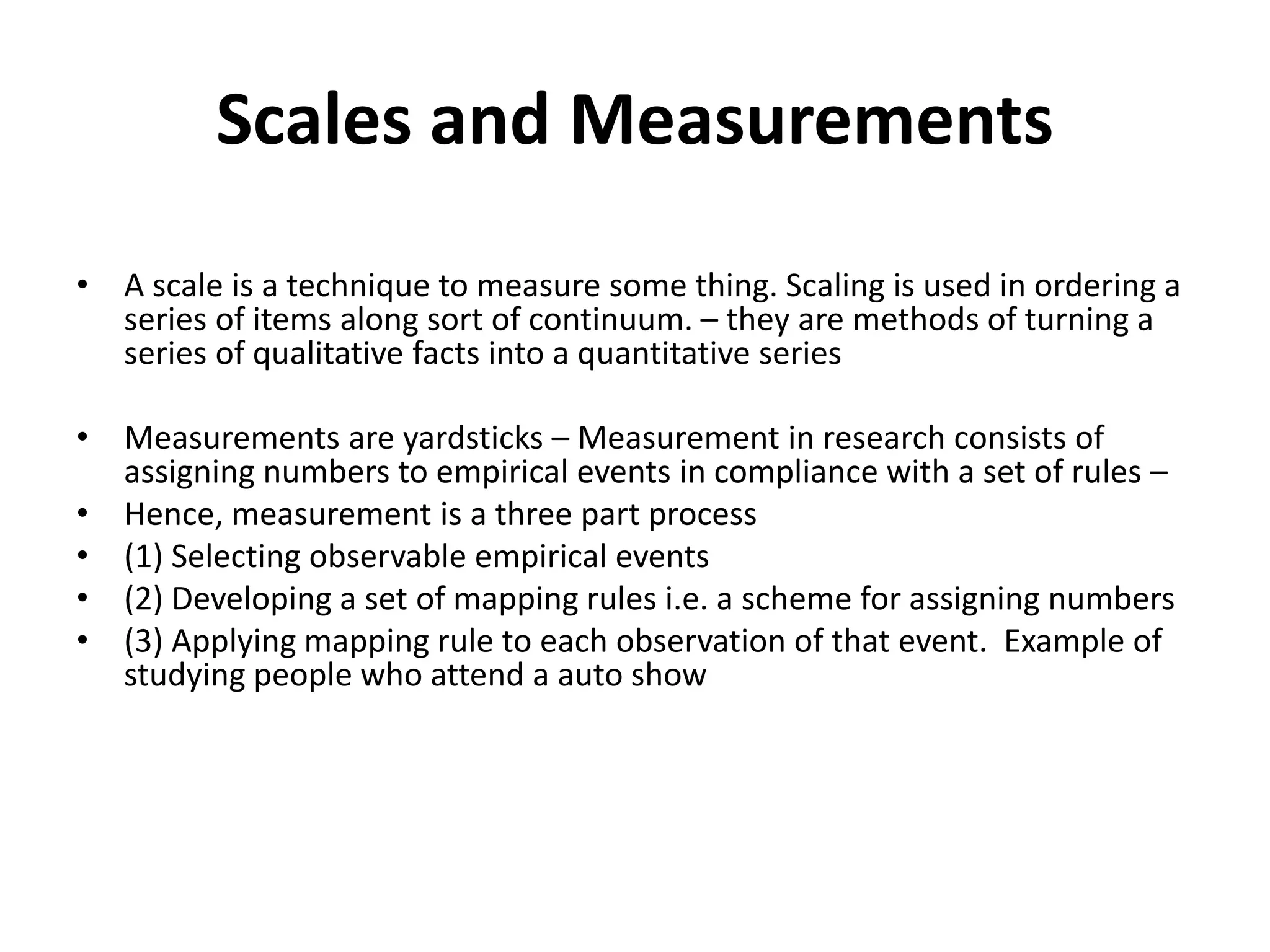 Scales and Measurements
• A scale is a technique to measure some thing. Scaling is used in ordering a
series of items along sort of continuum. – they are methods of turning a
series of qualitative facts into a quantitative series
• Measurements are yardsticks – Measurement in research consists of
assigning numbers to empirical events in compliance with a set of rules –
• Hence, measurement is a three part process
• (1) Selecting observable empirical events
• (2) Developing a set of mapping rules i.e. a scheme for assigning numbers
• (3) Applying mapping rule to each observation of that event. Example of
studying people who attend a auto show
 
