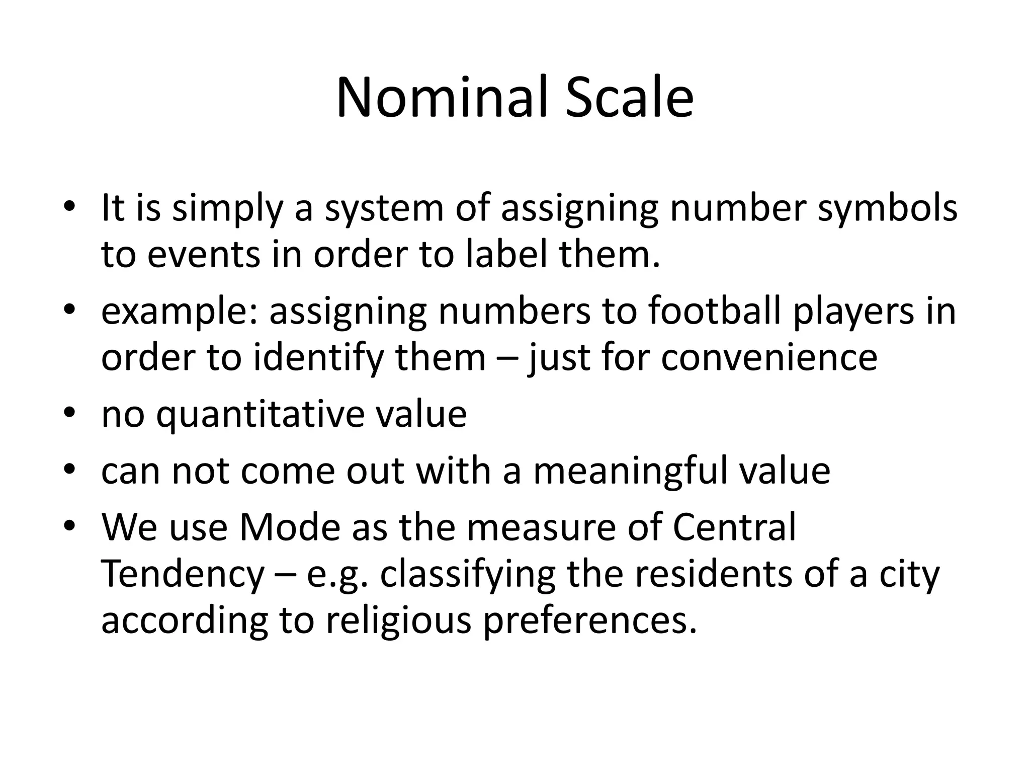Nominal Scale
• It is simply a system of assigning number symbols
to events in order to label them.
• example: assigning numbers to football players in
order to identify them – just for convenience
• no quantitative value
• can not come out with a meaningful value
• We use Mode as the measure of Central
Tendency – e.g. classifying the residents of a city
according to religious preferences.
 