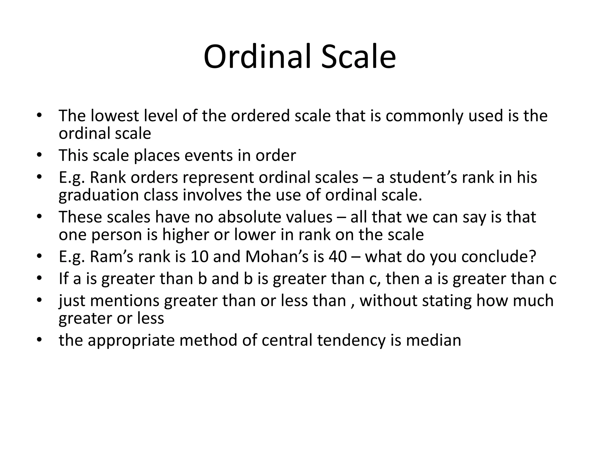Ordinal Scale
• The lowest level of the ordered scale that is commonly used is the
ordinal scale
• This scale places events in order
• E.g. Rank orders represent ordinal scales – a student’s rank in his
graduation class involves the use of ordinal scale.
• These scales have no absolute values – all that we can say is that
one person is higher or lower in rank on the scale
• E.g. Ram’s rank is 10 and Mohan’s is 40 – what do you conclude?
• If a is greater than b and b is greater than c, then a is greater than c
• just mentions greater than or less than , without stating how much
greater or less
• the appropriate method of central tendency is median
 