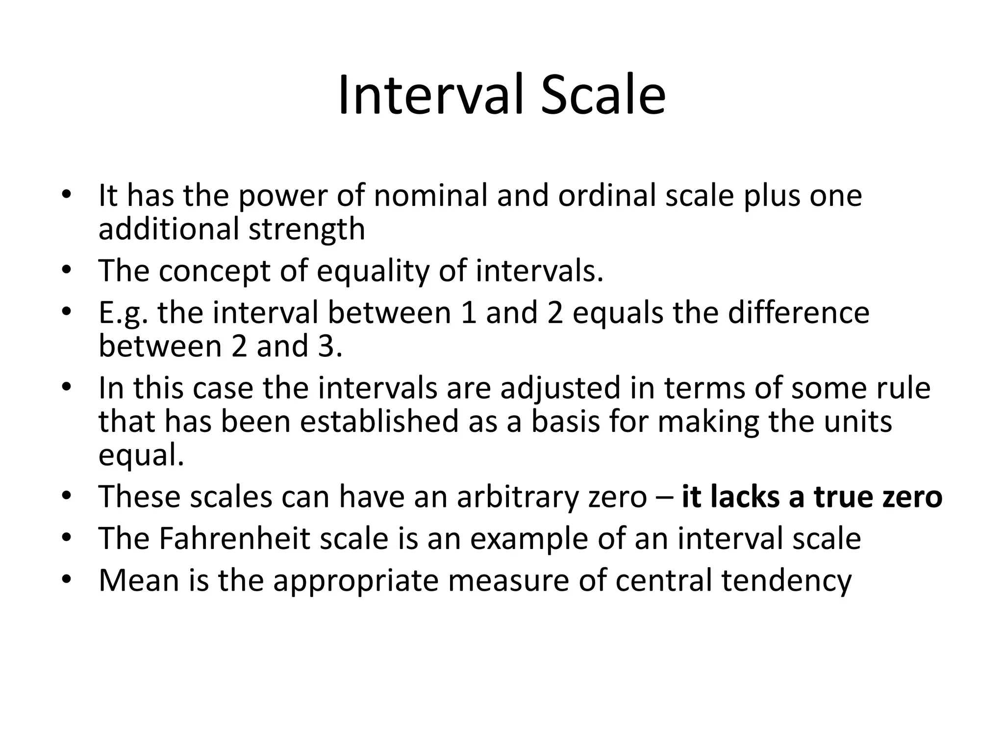 Interval Scale
• It has the power of nominal and ordinal scale plus one
additional strength
• The concept of equality of intervals.
• E.g. the interval between 1 and 2 equals the difference
between 2 and 3.
• In this case the intervals are adjusted in terms of some rule
that has been established as a basis for making the units
equal.
• These scales can have an arbitrary zero – it lacks a true zero
• The Fahrenheit scale is an example of an interval scale
• Mean is the appropriate measure of central tendency
 