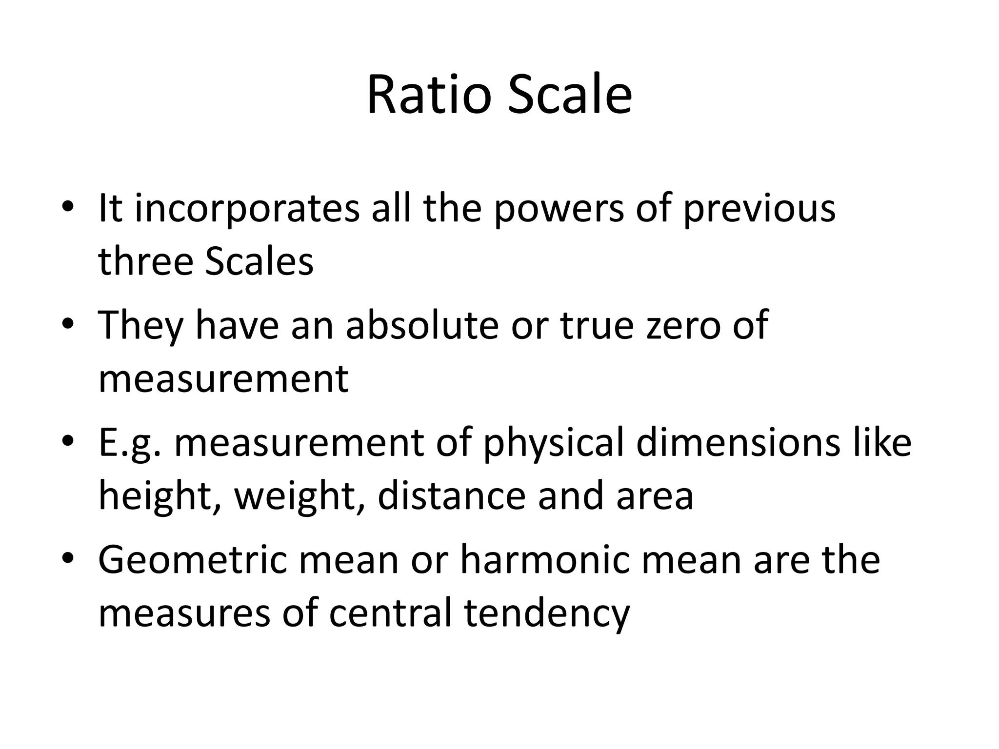Ratio Scale
• It incorporates all the powers of previous
three Scales
• They have an absolute or true zero of
measurement
• E.g. measurement of physical dimensions like
height, weight, distance and area
• Geometric mean or harmonic mean are the
measures of central tendency
 