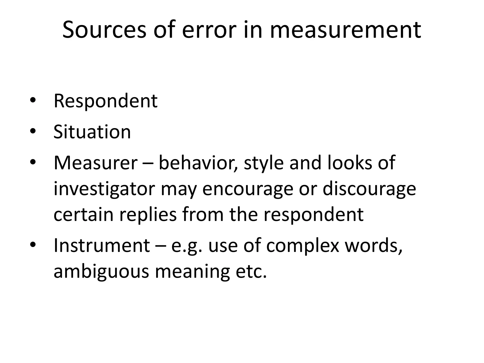 Sources of error in measurement
• Respondent
• Situation
• Measurer – behavior, style and looks of
investigator may encourage or discourage
certain replies from the respondent
• Instrument – e.g. use of complex words,
ambiguous meaning etc.
 