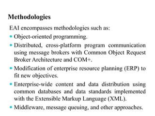 Methodologies
EAI encompasses methodologies such as:
 Object-oriented programming.
 Distributed, cross-platform program communication
using message brokers with Common Object Request
Broker Architecture and COM+.
 Modification of enterprise resource planning (ERP) to
fit new objectives.
 Enterprise-wide content and data distribution using
common databases and data standards implemented
with the Extensible Markup Language (XML).
 Middleware, message queuing, and other approaches.
 