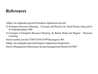 References
1)http://en.wikipedia.org/wiki/Enterprise Application System
2) Enterprise Resource Planning – Concepts and Practice by Vinod Kumar Garg and N
K Venkitakrishnan, PHI
3) Concepts in Enterprise Resource Planning by Brand, Monk and Wagner – Thomson
Learning
4)www.scribd.com/doc/37867210/EAI PPT&category=401
5)http://en.wikipedia.org/wiki/Enteprise Application Integrations
6)www.Management Information System/management/Ebook/EAI.PDF
 