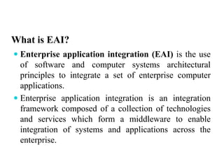 What is EAI?
 Enterprise application integration (EAI) is the use
of software and computer systems architectural
principles to integrate a set of enterprise computer
applications.
 Enterprise application integration is an integration
framework composed of a collection of technologies
and services which form a middleware to enable
integration of systems and applications across the
enterprise.
 