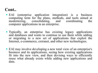 Cont..
 EAI (enterprise application integration) is a business
computing term for the plans, methods, and tools aimed at
modernizing, consolidating, and coordinating the
computer applications in an enterprise.
 Typically, an enterprise has existing legacy applications
and databases and wants to continue to use them while adding
or migrating to a new set of applications that exploit the
Internet, e-commerce, extranet, and other new technologies.
 EAI may involve developing a new total view of an enterprise's
business and its applications, seeing how existing applications
fit into the new view, and then devising ways to efficiently
reuse what already exists while adding new applications and
data.
 