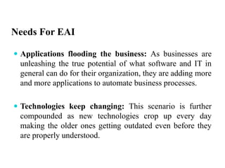 Needs For EAI
 Applications flooding the business: As businesses are
unleashing the true potential of what software and IT in
general can do for their organization, they are adding more
and more applications to automate business processes.
 Technologies keep changing: This scenario is further
compounded as new technologies crop up every day
making the older ones getting outdated even before they
are properly understood.
 