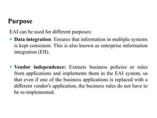 Purpose
EAI can be used for different purposes:
 Data integration: Ensures that information in multiple systems
is kept consistent. This is also known as enterprise information
integration (EII).
 Vendor independence: Extracts business policies or rules
from applications and implements them in the EAI system, so
that even if one of the business applications is replaced with a
different vendor's application, the business rules do not have to
be re-implemented.
 
