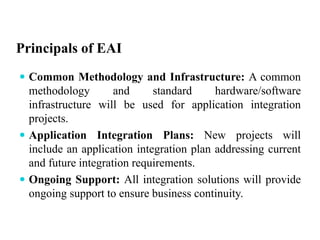Principals of EAI
 Common Methodology and Infrastructure: A common
methodology and standard hardware/software
infrastructure will be used for application integration
projects.
 Application Integration Plans: New projects will
include an application integration plan addressing current
and future integration requirements.
 Ongoing Support: All integration solutions will provide
ongoing support to ensure business continuity.
 