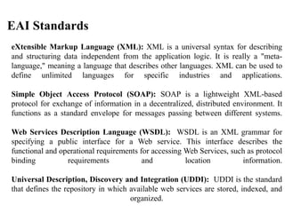EAI Standards
eXtensible Markup Language (XML): XML is a universal syntax for describing
and structuring data independent from the application logic. It is really a "meta-
language," meaning a language that describes other languages. XML can be used to
define unlimited languages for specific industries and applications.
Simple Object Access Protocol (SOAP): SOAP is a lightweight XML-based
protocol for exchange of information in a decentralized, distributed environment. It
functions as a standard envelope for messages passing between different systems.
Web Services Description Language (WSDL): WSDL is an XML grammar for
specifying a public interface for a Web service. This interface describes the
functional and operational requirements for accessing Web Services, such as protocol
binding requirements and location information.
Universal Description, Discovery and Integration (UDDI): UDDI is the standard
that defines the repository in which available web services are stored, indexed, and
organized.
 