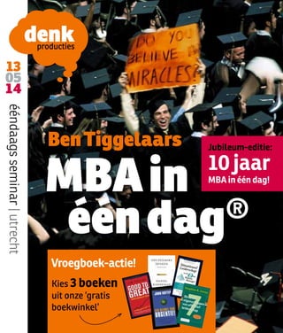 13
05
14
ééndaags seminar | utrecht

Ben Tiggelaars

Jubileum-editie:

MBA in
®
één dag

10 jaar
MBA in één dag!

Vroegboek-actie!
Kies 3 boeken
uit onze ‘gratis
boekwinkel’

 