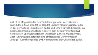 Ziel ist es Mitglieder der Geschäftsleitung eines Unternehmens
auszubilden. Man arbeitet im Handel, im Dienstleistungssektor oder
in der Verwaltung im mittleren Kader und sehen für sich Chancen, ins
Topmanagement aufzusteigen, sofern man neben vertieften BWL-
Kenntnissen über Kompetenzen im Bereich General Management,
über Führungskompetenzen und strategisches Denkvermögen
verfügt – Kernthemen des EMBA-Programms der Universität Zürich.
 