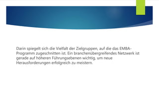 Darin spiegelt sich die Vielfalt der Zielgruppen, auf die das EMBA-
Programm zugeschnitten ist. Ein branchenübergreifendes Netzwerk ist
gerade auf höheren Führungsebenen wichtig, um neue
Herausforderungen erfolgreich zu meistern.
 