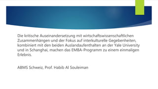 Die kritische Auseinandersetzung mit wirtschaftswissenschaftlichen
Zusammenhängen und der Fokus auf interkulturelle Gegebenheiten,
kombiniert mit den beiden Auslandaufenthalten an der Yale University
und in Schanghai, machen das EMBA-Programm zu einem einmaligen
Erlebnis.
ABMS Schweiz, Prof. Habib Al Souleiman
 