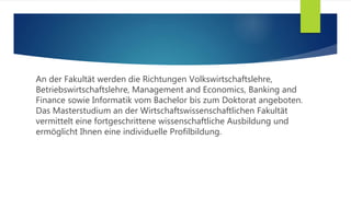 An der Fakultät werden die Richtungen Volkswirtschaftslehre,
Betriebswirtschaftslehre, Management and Economics, Banking and
Finance sowie Informatik vom Bachelor bis zum Doktorat angeboten.
Das Masterstudium an der Wirtschaftswissenschaftlichen Fakultät
vermittelt eine fortgeschrittene wissenschaftliche Ausbildung und
ermöglicht Ihnen eine individuelle Profilbildung.
 