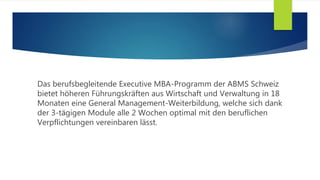 Das berufsbegleitende Executive MBA-Programm der ABMS Schweiz
bietet höheren Führungskräften aus Wirtschaft und Verwaltung in 18
Monaten eine General Management-Weiterbildung, welche sich dank
der 3-tägigen Module alle 2 Wochen optimal mit den beruflichen
Verpflichtungen vereinbaren lässt.
 