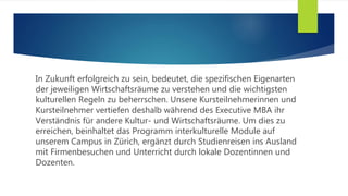 In Zukunft erfolgreich zu sein, bedeutet, die spezifischen Eigenarten
der jeweiligen Wirtschaftsräume zu verstehen und die wichtigsten
kulturellen Regeln zu beherrschen. Unsere Kursteilnehmerinnen und
Kursteilnehmer vertiefen deshalb während des Executive MBA ihr
Verständnis für andere Kultur- und Wirtschaftsräume. Um dies zu
erreichen, beinhaltet das Programm interkulturelle Module auf
unserem Campus in Zürich, ergänzt durch Studienreisen ins Ausland
mit Firmenbesuchen und Unterricht durch lokale Dozentinnen und
Dozenten.
 