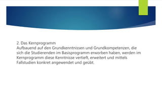 2. Das Kernprogramm
Aufbauend auf den Grundkenntnissen und Grundkompetenzen, die
sich die Studierenden im Basisprogramm erworben haben, werden im
Kernprogramm diese Kenntnisse vertieft, erweitert und mittels
Fallstudien konkret angewendet und geübt.
 