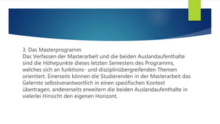 3. Das Masterprogramm
Das Verfassen der Masterarbeit und die beiden Auslandaufenthalte
sind die Höhepunkte dieses letzten Semesters des Programms,
welches sich an funktions- und disziplinübergreifenden Themen
orientiert. Einerseits können die Studierenden in der Masterarbeit das
Gelernte selbstverantwortlich in einen spezifischen Kontext
übertragen, andererseits erweitern die beiden Auslandaufenthalte in
vielerlei Hinsicht den eigenen Horizont.
 