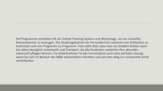 Die Programme enthalten oft ein Online-Training-System und Werkzeuge, um ein virtuelles
Klassenzimmer zu erzeugen. Die Studiengebühren für Fernunterricht variieren von Institution zu
Institution und von Programm zu Programm. Fest steht aber, dass man als Student Kosten spart.
Vor allem bezüglich Unterkunft und Transport, da alle Studenten weiterhin Ihre aktuellen
Lebensstil pflegen können. Für Arbeitnehmer ist das Fernstudium auch eine perfekte Lösung,
wenn Sie sich im Bereich des MBA weiterbilden möchten und sich den Weg zur Universität somit
vereinfachen.
 