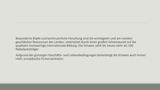 Bewanderte Köpfe und kontinuierliche Forschung sind die wichtigsten und am meisten
geschätzten Ressourcen des Landes, unterstützt durch einen großen Schwerpunkt auf die
qualitativ hochwertige internationale Bildung. Die Schweiz zählt bis heute mehr als 100
Nobelpreisträger.
Aufgrund der günstigen Geschäfts- und Lebensbedingungen beherbergt die Schweiz auch immer
mehr europäische Firmenzentralen.
 