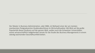 Der Master in Business Administration, oder MBA, ist Weltweit einer der am meisten
anerkannten Postgraduierten-Studienabschlüsse im Wirtschaftssektor. Mit Blick auf die große
Popularität dieses Studiums auf der ganzen Welt, wollen auch die Schweitzer Universitäten
einem wissenschaftlich tiefgehenden Ansatz für die Studie des Business Managements in einem
ständig wachsenden Geschäftsumfeld bieten.
 