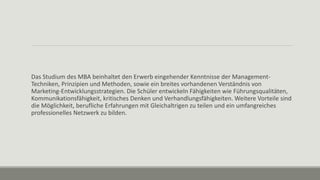 Das Studium des MBA beinhaltet den Erwerb eingehender Kenntnisse der Management-
Techniken, Prinzipien und Methoden, sowie ein breites vorhandenen Verständnis von
Marketing-Entwicklungsstrategien. Die Schüler entwickeln Fähigkeiten wie Führungsqualitäten,
Kommunikationsfähigkeit, kritisches Denken und Verhandlungsfähigkeiten. Weitere Vorteile sind
die Möglichkeit, berufliche Erfahrungen mit Gleichaltrigen zu teilen und ein umfangreiches
professionelles Netzwerk zu bilden.
 
