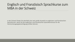 Englisch und Französisch Sprachkurse zum
MBA in der Schweiz
In der Schweiz finden Sie ebenfalls eine sehr große Auswahl an englischen und französischen
Sprachkursen, damit Sie die englischen und französischen Sprachkenntnisse für die
Hochschulzugangsberechtigung erfüllen können.
 