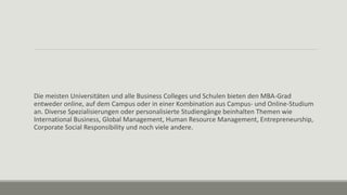 Die meisten Universitäten und alle Business Colleges und Schulen bieten den MBA-Grad
entweder online, auf dem Campus oder in einer Kombination aus Campus- und Online-Studium
an. Diverse Spezialisierungen oder personalisierte Studiengänge beinhalten Themen wie
International Business, Global Management, Human Resource Management, Entrepreneurship,
Corporate Social Responsibility und noch viele andere.
 