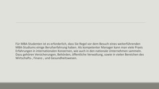 Für MBA-Studenten ist es erforderlich, dass Sie Regel vor dem Besuch eines weiterführenden
MBA-Studiums einige Berufserfahrung haben. Als kompetenter Manager kann man viele Praxis
Erfahrungen in internationalen Konzernen, wie auch in den nationale Unternehmen sammeln.
Dazu gehören Versicherungen, Behörden, öffentliche Verwaltung, sowie in vielen Bereichen des
Wirtschafts-, Finanz-, und Gesundheitswesen.
 