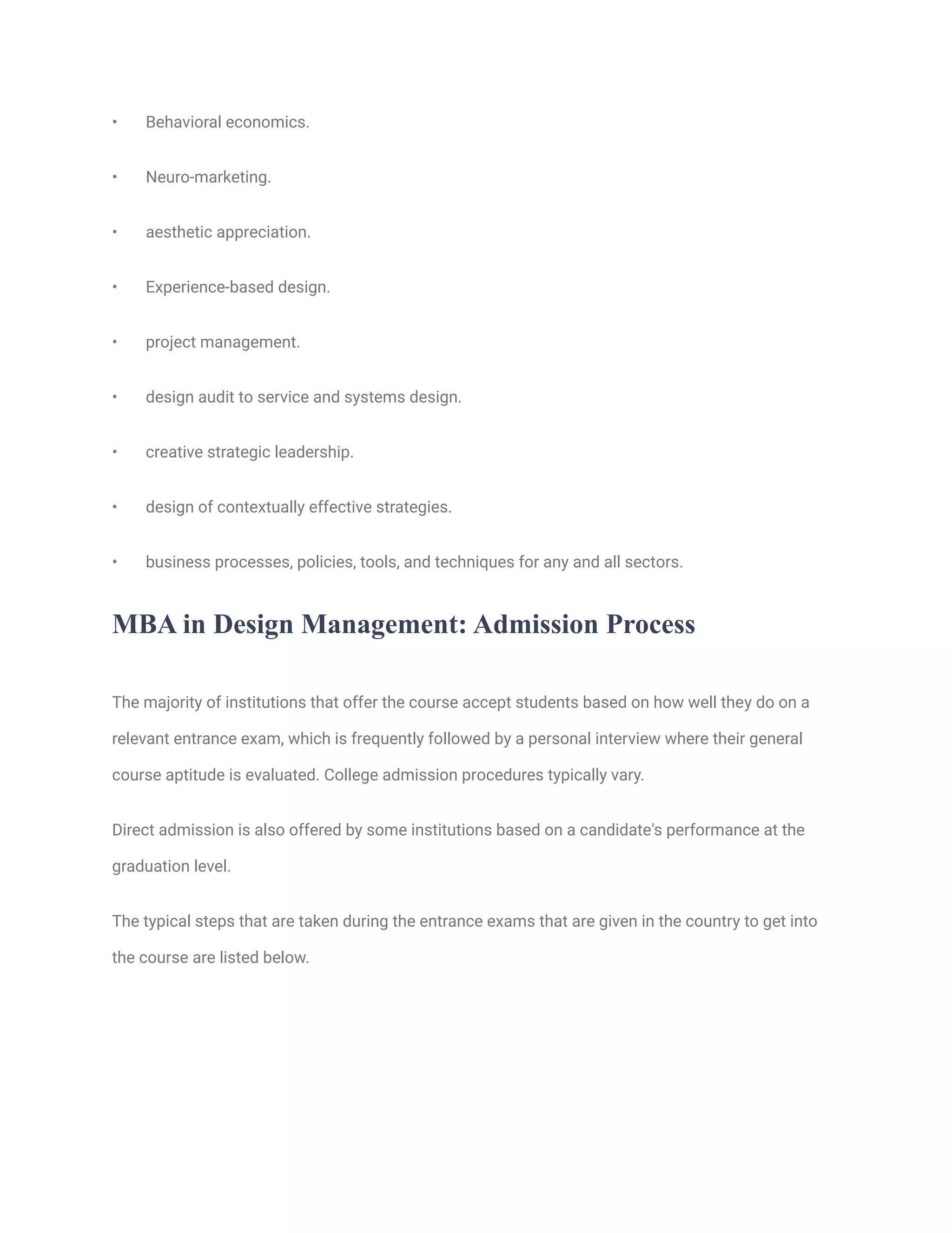 • Behavioral economics.
• Neuro-marketing.
• aesthetic appreciation.
• Experience-based design.
• project management.
• design audit to service and systems design.
• creative strategic leadership.
• design of contextually effective strategies.
• business processes, policies, tools, and techniques for any and all sectors.
MBA in Design Management: Admission Process
The majority of institutions that offer the course accept students based on how well they do on a
relevant entrance exam, which is frequently followed by a personal interview where their general
course aptitude is evaluated. College admission procedures typically vary.
Direct admission is also offered by some institutions based on a candidate's performance at the
graduation level.
The typical steps that are taken during the entrance exams that are given in the country to get into
the course are listed below.
 