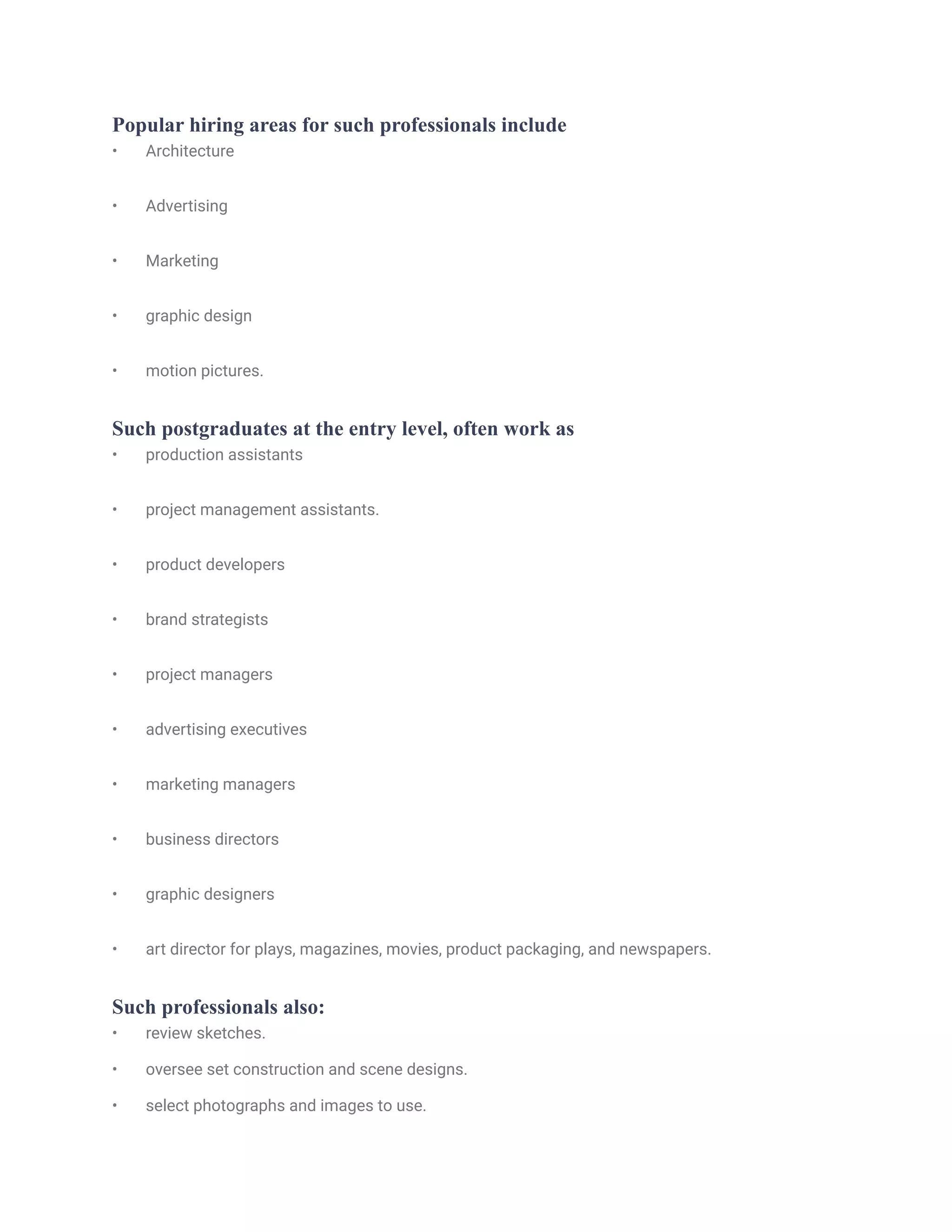 Popular hiring areas for such professionals include
• Architecture
• Advertising
• Marketing
• graphic design
• motion pictures.
Such postgraduates at the entry level, often work as
• production assistants
• project management assistants.
• product developers
• brand strategists
• project managers
• advertising executives
• marketing managers
• business directors
• graphic designers
• art director for plays, magazines, movies, product packaging, and newspapers.
Such professionals also:
• review sketches.
• oversee set construction and scene designs.
• select photographs and images to use.
 