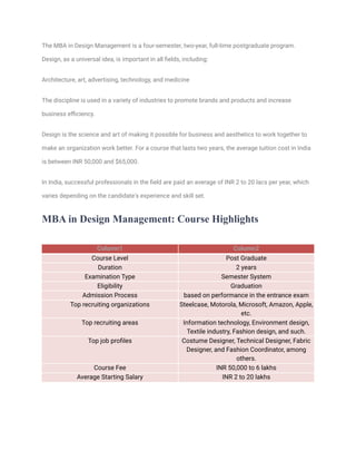 The MBA in Design Management is a four-semester, two-year, full-time postgraduate program.
Design, as a universal idea, is important in all fields, including:
Architecture, art, advertising, technology, and medicine
The discipline is used in a variety of industries to promote brands and products and increase
business efficiency.
Design is the science and art of making it possible for business and aesthetics to work together to
make an organization work better. For a course that lasts two years, the average tuition cost in India
is between INR 50,000 and $65,000.
In India, successful professionals in the field are paid an average of INR 2 to 20 lacs per year, which
varies depending on the candidate's experience and skill set.
MBA in Design Management: Course Highlights
Column1 Column2
Course Level Post Graduate
Duration 2 years
Examination Type Semester System
Eligibility Graduation
Admission Process based on performance in the entrance exam
Top recruiting organizations Steelcase, Motorola, Microsoft, Amazon, Apple,
etc.
Top recruiting areas Information technology, Environment design,
Textile industry, Fashion design, and such.
Top job profiles Costume Designer, Technical Designer, Fabric
Designer, and Fashion Coordinator, among
others.
Course Fee INR 50,000 to 6 lakhs
Average Starting Salary INR 2 to 20 lakhs
 