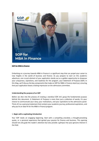 SOP for MBA in finance
Embarking on a journey towards MBA in Finance is a significant step that can propel your career to
new heights in the world of business and finance. As you prepare to start on this academic
adventure, one crucial element of your application stands out as a golden opportunity to showcase
your uniqueness, aspirations, and readiness for the program, your Statement of Purpose (SOP). In
this blog, we'll discuss the key components that make an SOP for MBA in Finance stand out, ensuring
that your application leaves a lasting impression on the admissions committee.
Understanding the purpose of an SOP
Before we dive into the process of creating a standout SOP, let's grasp the fundamental purpose
behind this document. A Statement of Purpose is more than just a collection of words; it's your
chance to communicate your story, your motivations, and your aspirations to the admissions panel.
Think of it as a personal statement that contains your academic journey, professional aspirations, and
why you're an ideal fit for the MBA in Finance program.
1. Begin with a captivating introduction
Your SOP needs an engaging beginning. Start with a compelling anecdote, a thought-provoking
quote, or a personal experience that ignited your passion for finance and business. This opening
should not only grab the reader's attention but also provide a glimpse into your genuine interest in
the field.
 
