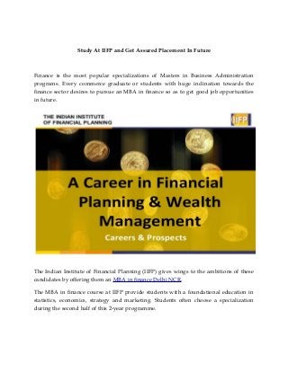 Study At IIFP and Get Assured Placement In Future
Finance is the most popular specializations of Masters in Business Administration
programs. Every commerce graduate or students with huge inclination towards the
finance sector desires to pursue an MBA in finance so as to get good job opportunities
in future.
The Indian Institute of Financial Planning (IIFP) gives wings to the ambitions of these
candidates by offering them an MBA in finance Delhi NCR.
The MBA in finance course at IIFP provide students with a foundational education in
statistics, economics, strategy and marketing. Students often choose a specialization
during the second half of this 2-year programme.
 