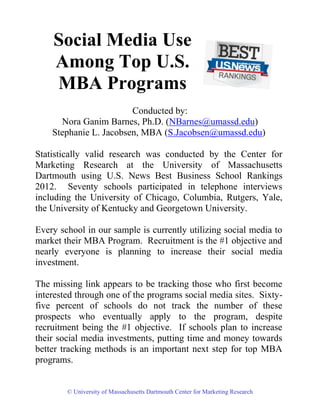 Social Media Use
    Among Top U.S.
    MBA Programs
                        Conducted by:
      Nora Ganim Barnes, Ph.D. (NBarnes@umassd.edu)
    Stephanie L. Jacobsen, MBA (S.Jacobsen@umassd.edu)

Statistically valid research was conducted by the Center for
Marketing Research at the University of Massachusetts
Dartmouth using U.S. News Best Business School Rankings
2012. Seventy schools participated in telephone interviews
including the University of Chicago, Columbia, Rutgers, Yale,
the University of Kentucky and Georgetown University.

Every school in our sample is currently utilizing social media to
market their MBA Program. Recruitment is the #1 objective and
nearly everyone is planning to increase their social media
investment.

The missing link appears to be tracking those who first become
interested through one of the programs social media sites. Sixty-
five percent of schools do not track the number of these
prospects who eventually apply to the program, despite
recruitment being the #1 objective. If schools plan to increase
their social media investments, putting time and money towards
better tracking methods is an important next step for top MBA
programs.


        © University of Massachusetts Dartmouth Center for Marketing Research
 