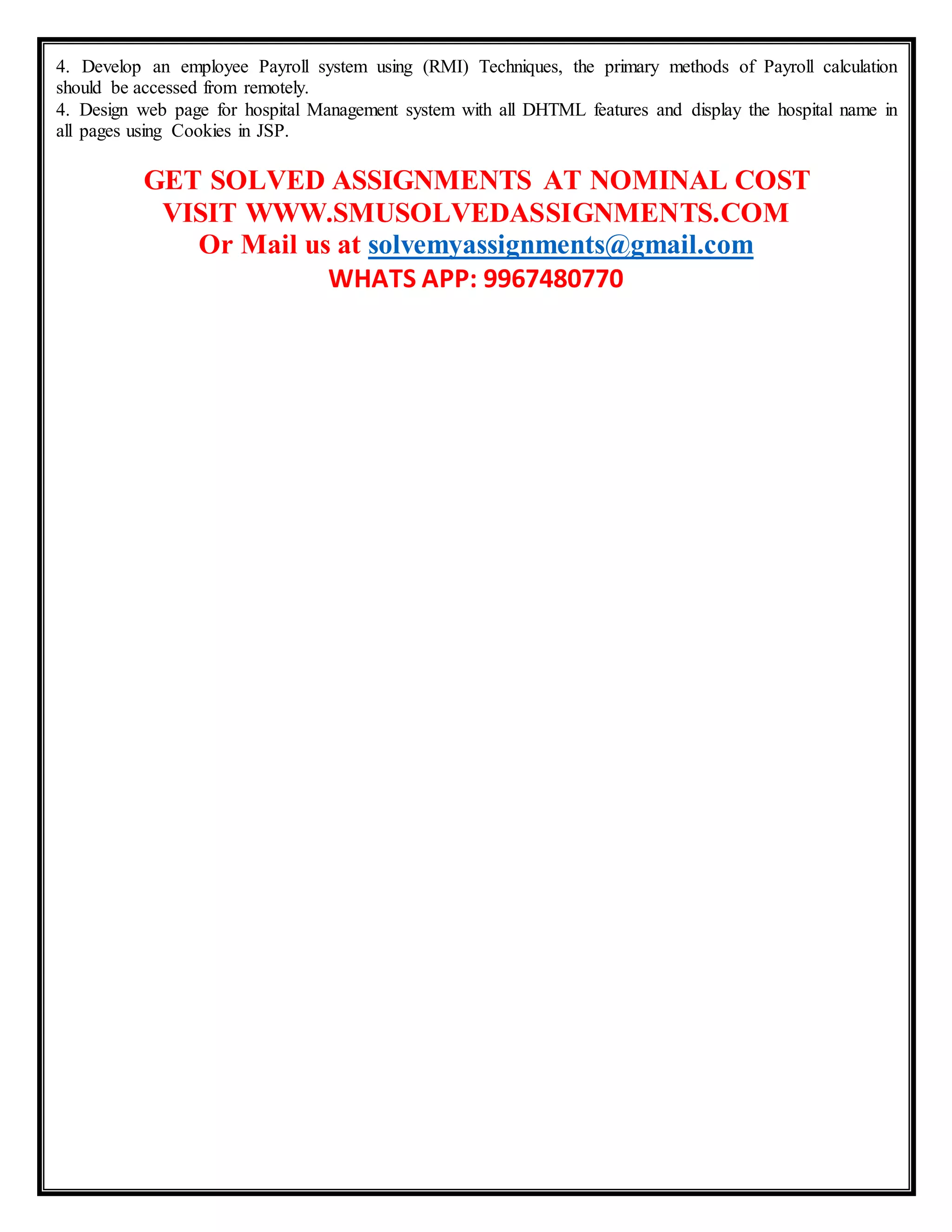 4. Develop an employee Payroll system using (RMI) Techniques, the primary methods of Payroll calculation
should be accessed from remotely.
4. Design web page for hospital Management system with all DHTML features and display the hospital name in
all pages using Cookies in JSP.
GET SOLVED ASSIGNMENTS AT NOMINAL COST
VISIT WWW.SMUSOLVEDASSIGNMENTS.COM
Or Mail us at solvemyassignments@gmail.com
WHATS APP: 9967480770
 