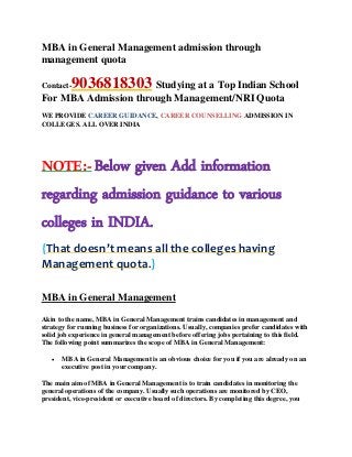 MBA in General Management admission through
management quota
Contact-9036818303 Studying at a Top Indian School
For MBA Admission through Management/NRI Quota
WE PROVIDE CAREER GUIDANCE, CAREER COUNSELLING ADMISSION IN
COLLEGES. ALL OVER INDIA
NOTE:- Below given Add information
regarding admission guidance to various
colleges in INDIA.
{That doesn’t means all the colleges having
Management quota.}
MBA in General Management
Akin to the name, MBA in General Management trains candidates in management and
strategy for running business for organizations. Usually, companies prefer candidates with
solid job experience in general management before offering jobs pertaining to this field.
The following point summarizes the scope of MBA in General Management:
 MBA in General Management is an obvious choice for you if you are already on an
executive post in your company.
The main aim of MBA in General Management is to train candidates in monitoring the
general operations of the company. Usually such operations are monitored by CEO,
president, vice-president or executive board of directors. By completing this degree, you
 