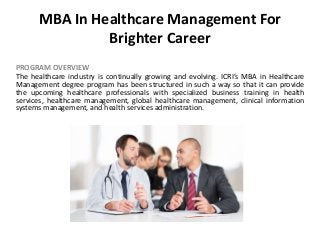 MBA In Healthcare Management For
Brighter Career
PROGRAM OVERVIEW
The healthcare industry is continually growing and evolving. ICRI’s MBA in Healthcare
Management degree program has been structured in such a way so that it can provide
the upcoming healthcare professionals with specialized business training in health
services, healthcare management, global healthcare management, clinical information
systems management, and health services administration.
 