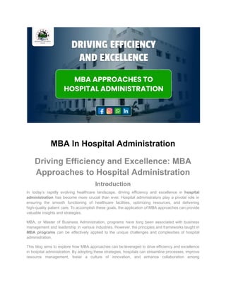 MBA In Hospital Administration
Driving Efficiency and Excellence: MBA
Approaches to Hospital Administration
Introduction
In today’s rapidly evolving healthcare landscape, driving efficiency and excellence in hospital
administration has become more crucial than ever. Hospital administrators play a pivotal role in
ensuring the smooth functioning of healthcare facilities, optimizing resources, and delivering
high-quality patient care. To accomplish these goals, the application of MBA approaches can provide
valuable insights and strategies.
MBA, or Master of Business Administration, programs have long been associated with business
management and leadership in various industries. However, the principles and frameworks taught in
MBA programs can be effectively applied to the unique challenges and complexities of hospital
administration.
This blog aims to explore how MBA approaches can be leveraged to drive efficiency and excellence
in hospital administration. By adopting these strategies, hospitals can streamline processes, improve
resource management, foster a culture of innovation, and enhance collaboration among
 